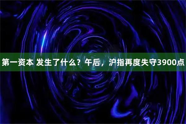 第一资本 发生了什么？午后，沪指再度失守3900点