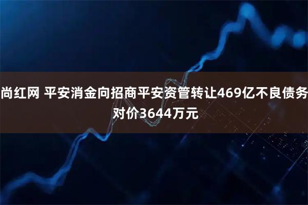 尚红网 平安消金向招商平安资管转让469亿不良债务 对价3644万元